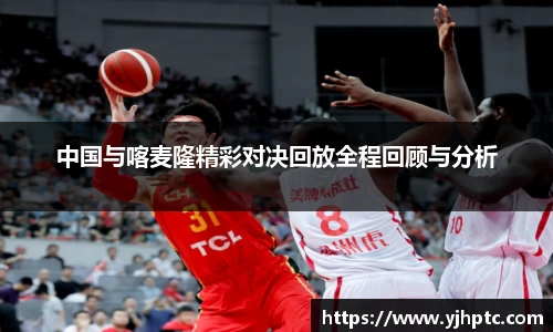 中国与喀麦隆精彩对决回放全程回顾与分析
