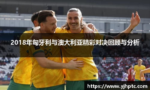 2018年匈牙利与澳大利亚精彩对决回顾与分析